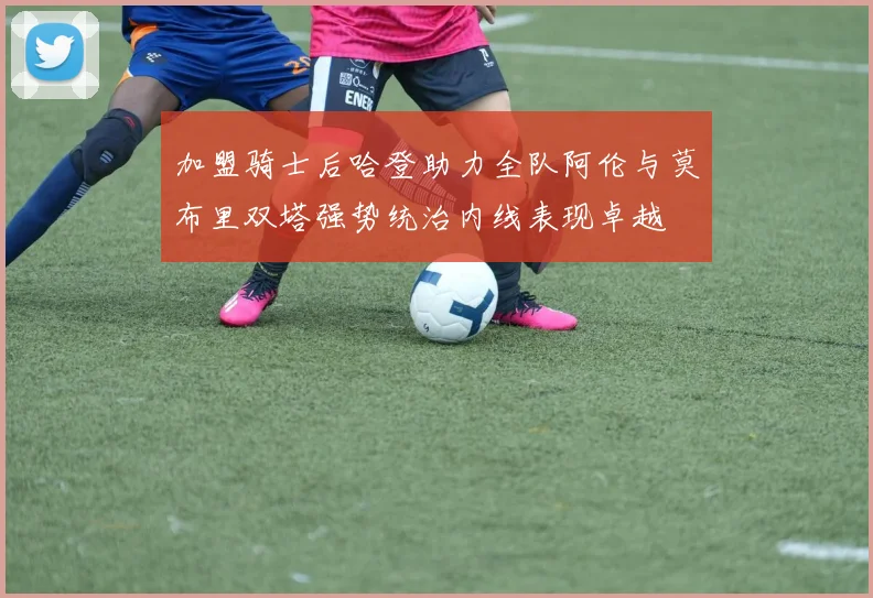 加盟骑士后哈登助力全队阿伦与莫布里双塔强势统治内线表现卓越