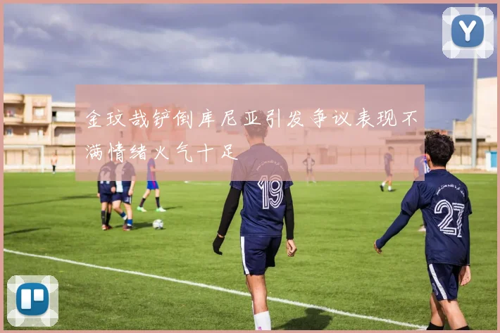 金玟哉铲倒库尼亚引发争议表现不满情绪火气十足