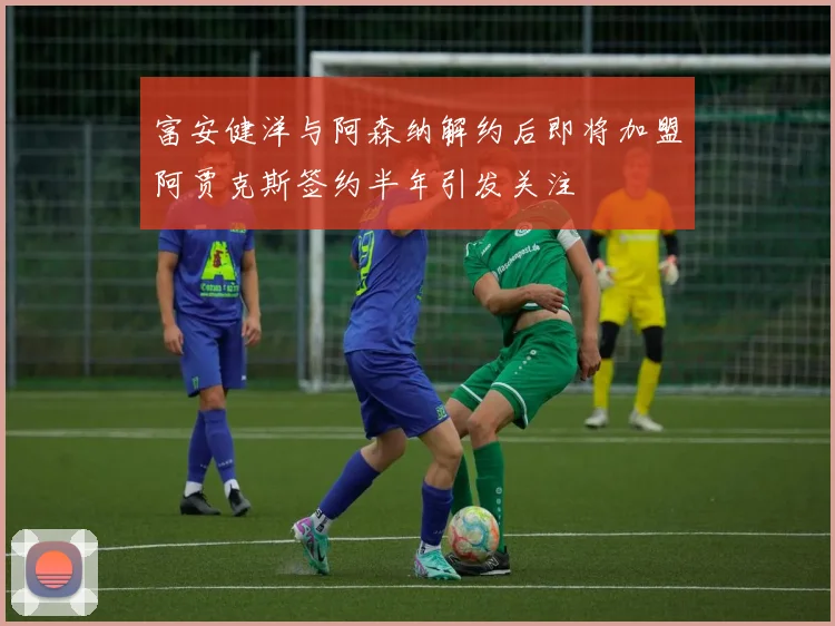 富安健洋与阿森纳解约后即将加盟阿贾克斯签约半年引发关注