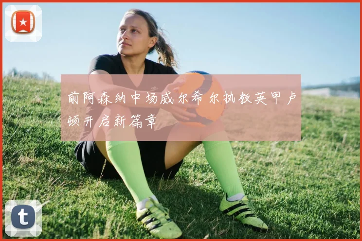 前阿森纳中场威尔希尔执教英甲卢顿开启新篇章