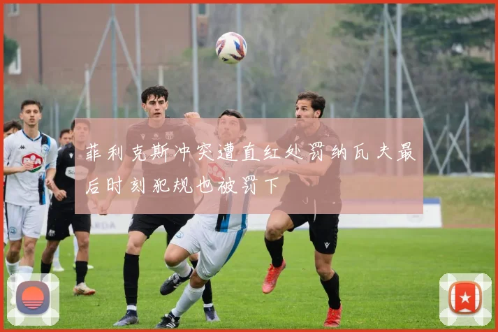 菲利克斯冲突遭直红处罚纳瓦夫最后时刻犯规也被罚下