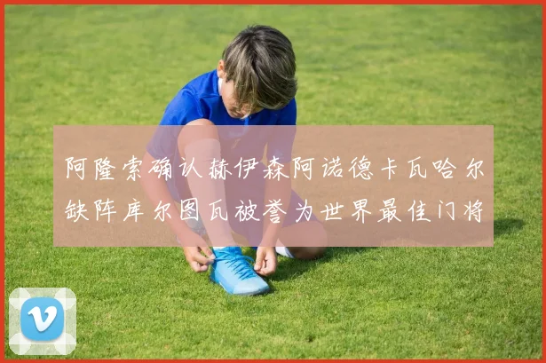 阿隆索确认赫伊森阿诺德卡瓦哈尔缺阵库尔图瓦被誉为世界最佳门将