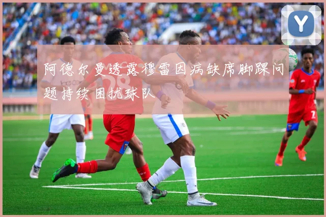 阿德尔曼透露穆雷因病缺席脚踝问题持续困扰球队