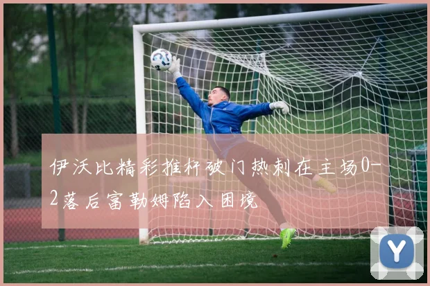 伊沃比精彩推杆破门热刺在主场0-2落后富勒姆陷入困境