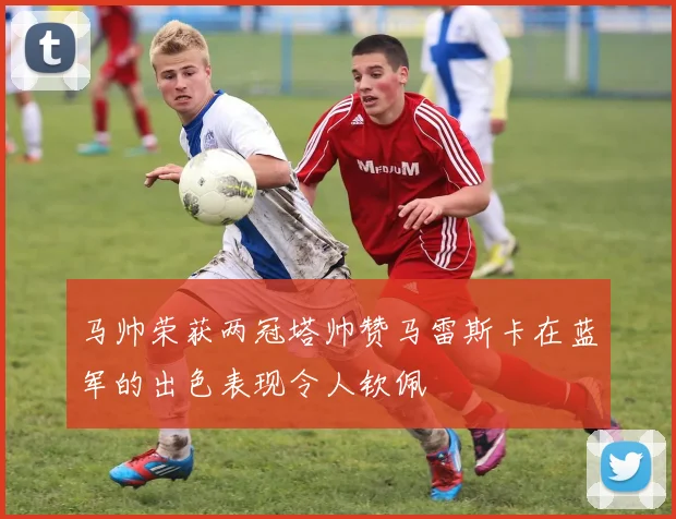马帅荣获两冠塔帅赞马雷斯卡在蓝军的出色表现令人钦佩