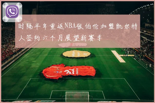 时隔半年重返NBA张伯伦加盟凯尔特人签约六个月展望新赛季