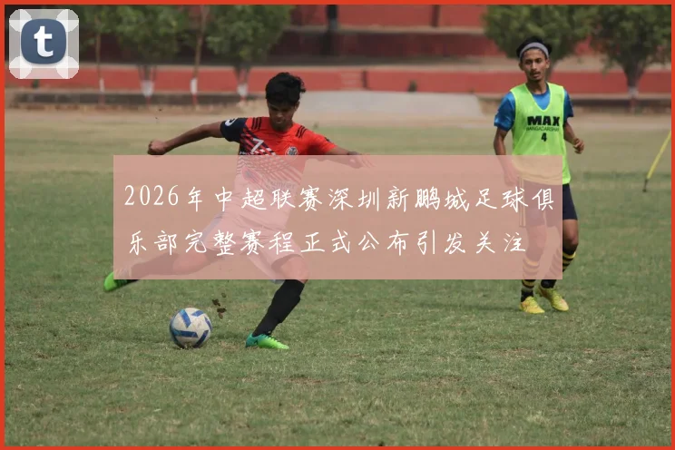 2026年中超联赛深圳新鹏城足球俱乐部完整赛程正式公布引发关注
