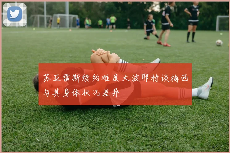 苏亚雷斯续约难度大波耶特谈梅西与其身体状况差异