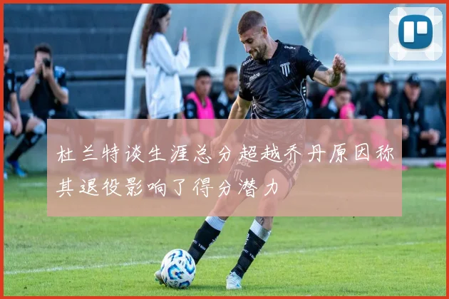 杜兰特谈生涯总分超越乔丹原因称其退役影响了得分潜力