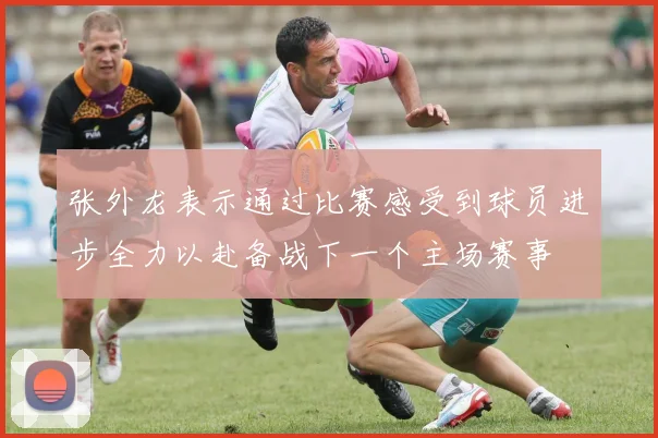 张外龙表示通过比赛感受到球员进步全力以赴备战下一个主场赛事