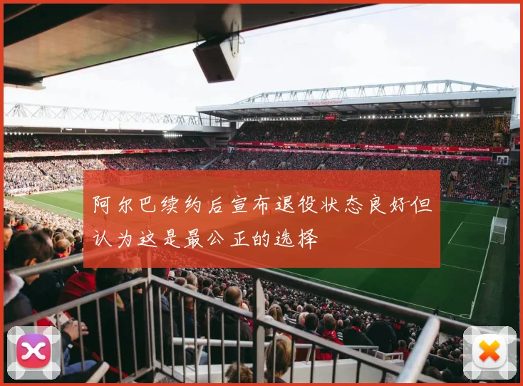 阿尔巴续约后宣布退役状态良好但认为这是最公正的选择