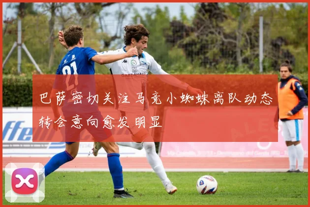 巴萨密切关注马竞小蜘蛛离队动态转会意向愈发明显
