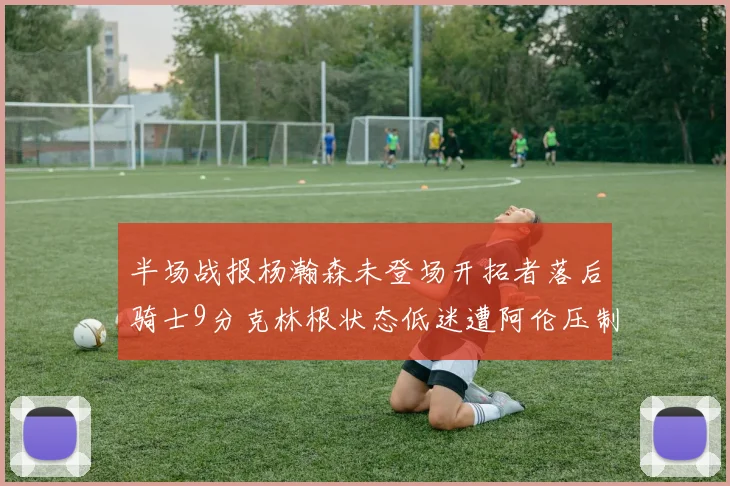 半场战报杨瀚森未登场开拓者落后骑士9分克林根状态低迷遭阿伦压制