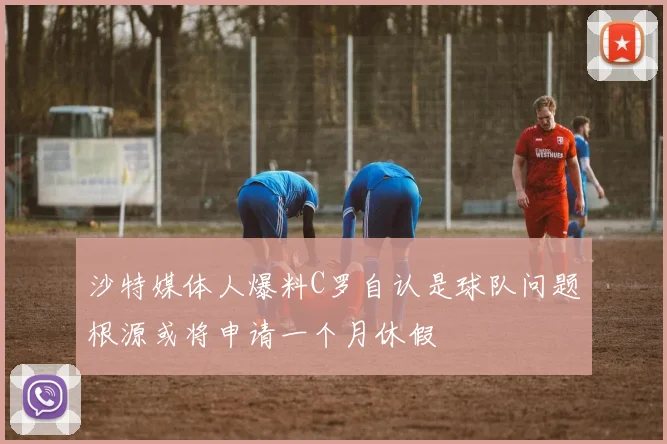 沙特媒体人爆料C罗自认是球队问题根源或将申请一个月休假