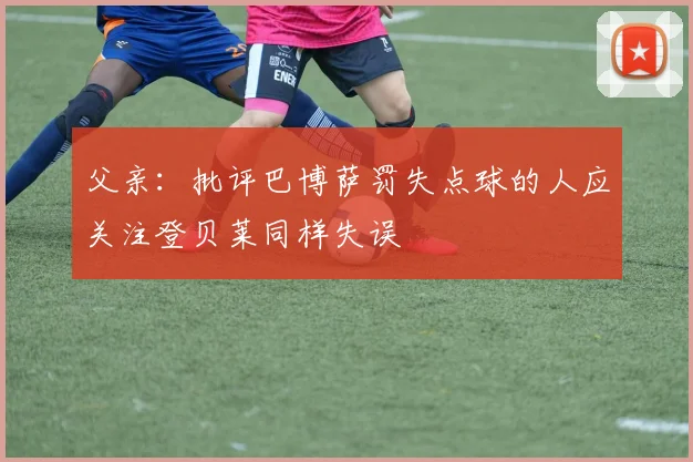 父亲：批评巴博萨罚失点球的人应关注登贝莱同样失误