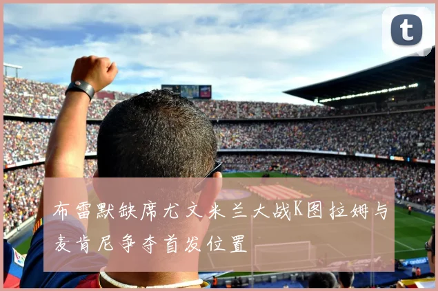布雷默缺席尤文米兰大战K图拉姆与麦肯尼争夺首发位置