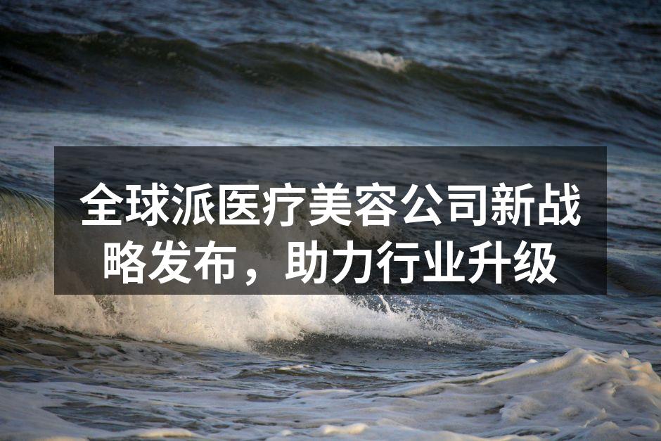 全球派医疗美容公司新战略发布，助力行业升